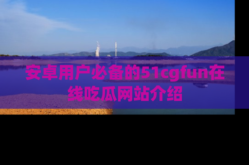 安卓用户必备的51cgfun在线吃瓜网站介绍