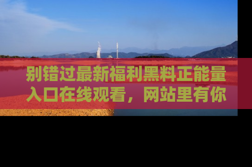 别错过最新福利黑料正能量入口在线观看，网站里有你想看的所有秘密！