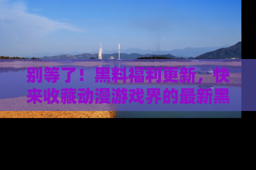 别等了！黑料福利更新，快来收藏动漫游戏界的最新黑料吧！