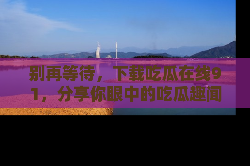 别再等待，下载吃瓜在线91，分享你眼中的吃瓜趣闻吧！