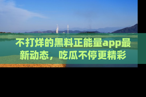 不打烊的黑料正能量app最新动态，吃瓜不停更精彩