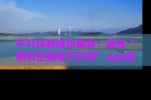 不打烊的娱乐盛宴！通过“黑料正能量不打烊”app在线观看最新内容，链接在此，不容错过！