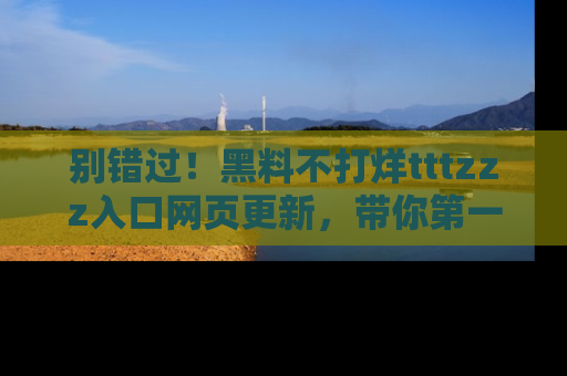 别错过！黑料不打烊tttzzz入口网页更新，带你第一时间了解最新动态！