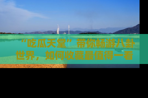 “吃瓜天堂”带你畅游八卦世界，如何收藏最值得一看的趣闻？