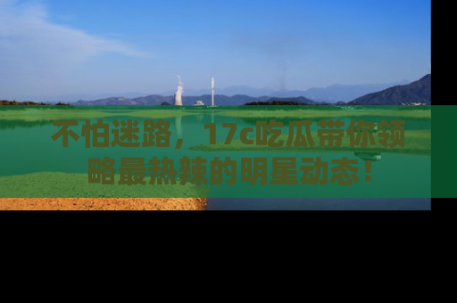 不怕迷路，17c吃瓜带你领略最热辣的明星动态！