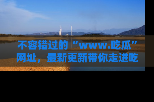 不容错过的“www.吃瓜”网址，最新更新带你走进吃瓜新时尚