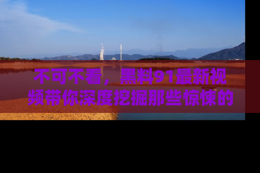 不可不看，黑料91最新视频带你深度挖掘那些惊悚的黑料内幕！