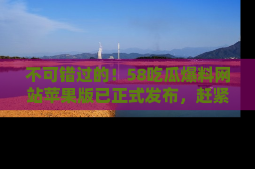 不可错过的！58吃瓜爆料网站苹果版已正式发布，赶紧体验！