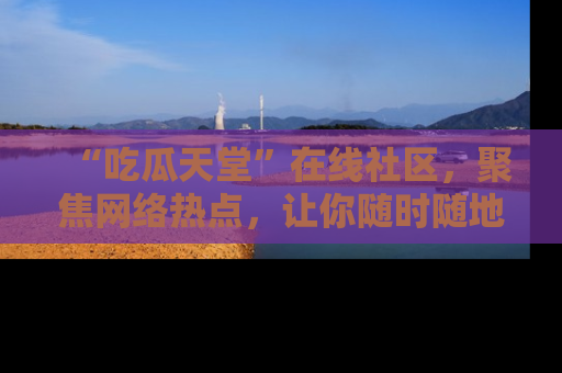 “吃瓜天堂”在线社区，聚焦网络热点，让你随时随地吃瓜不停