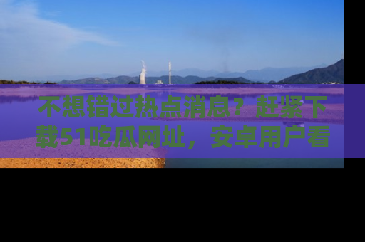 不想错过热点消息？赶紧下载51吃瓜网址，安卓用户看这边！