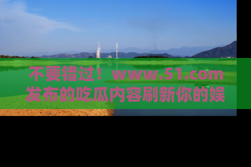 不要错过！www.51.com发布的吃瓜内容刷新你的娱乐认知