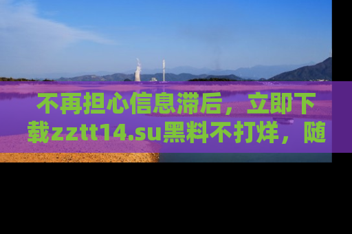 不再担心信息滞后，立即下载zztt14.su黑料不打烊，随时获取新鲜黑料！