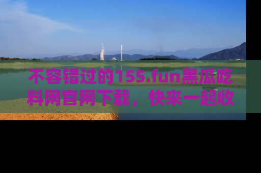 不容错过的155.fun黑瓜吃料网官网下载，快来一起收藏吃瓜新动态吧！