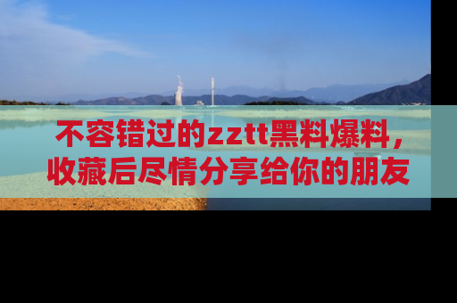 不容错过的zztt黑料爆料，收藏后尽情分享给你的朋友