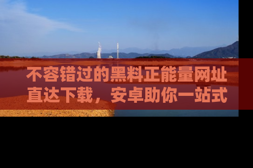 不容错过的黑料正能量网址直达下载，安卓助你一站式吃瓜体验！