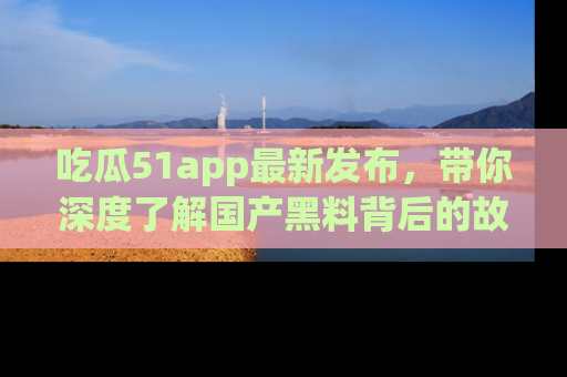 吃瓜51app最新发布，带你深度了解国产黑料背后的故事！