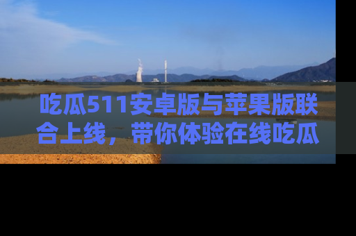 吃瓜511安卓版与苹果版联合上线，带你体验在线吃瓜新天地