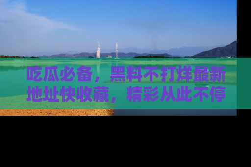吃瓜必备，黑料不打烊最新地址快收藏，精彩从此不停！