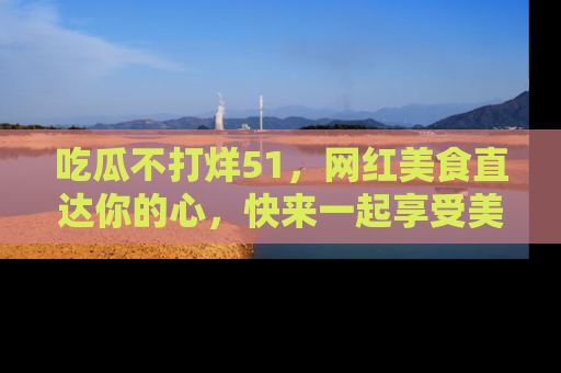 吃瓜不打烊51，网红美食直达你的心，快来一起享受美好时光！