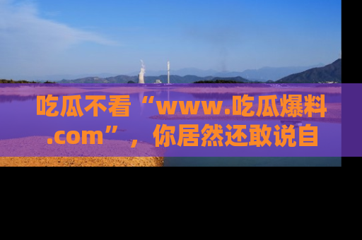 吃瓜不看“www.吃瓜爆料.com”，你居然还敢说自己是吃瓜群众？