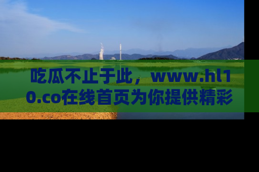 吃瓜不止于此，www.hl10.co在线首页为你提供精彩内幕