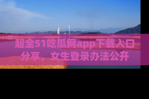 超全51吃瓜网app下载入口分享，女生登录办法公开