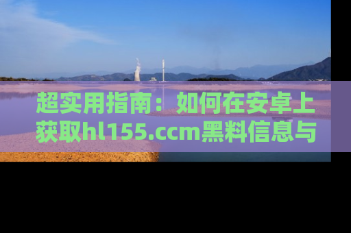 超实用指南：如何在安卓上获取hl155.ccm黑料信息与技巧
