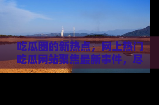 吃瓜圈的新热点，网上热门吃瓜网站聚焦最新事件，尽在吃瓜网站！