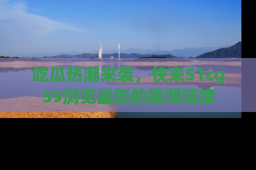 吃瓜热潮来袭，快来51cg59浏览最新的视频链接