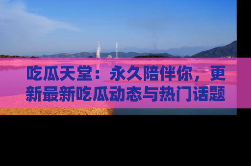 吃瓜天堂：永久陪伴你，更新最新吃瓜动态与热门话题