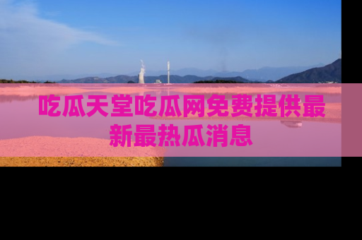 吃瓜天堂吃瓜网免费提供最新最热瓜消息