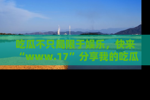 吃瓜不只局限于娱乐，快来“www.17”分享我的吃瓜技巧，成为社交圈的明星！