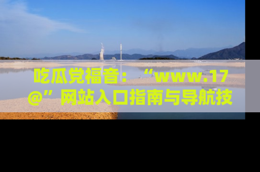 吃瓜党福音：“www.17@”网站入口指南与导航技巧全解析