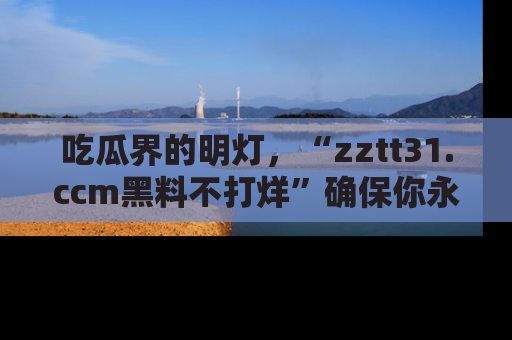 吃瓜界的明灯，“zztt31.ccm黑料不打烊”确保你永不迷路！
