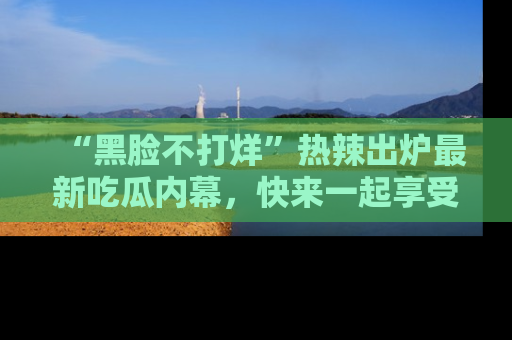 “黑脸不打烊”热辣出炉最新吃瓜内幕，快来一起享受这份乐趣吧！