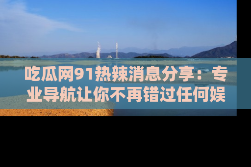 吃瓜网91热辣消息分享：专业导航让你不再错过任何娱乐八卦