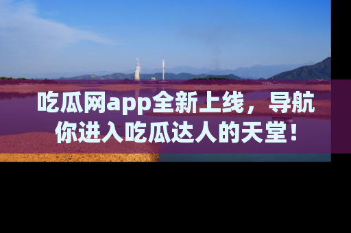 吃瓜网app全新上线，导航你进入吃瓜达人的天堂！