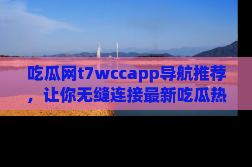 吃瓜网t7wccapp导航推荐，让你无缝连接最新吃瓜热点内容！