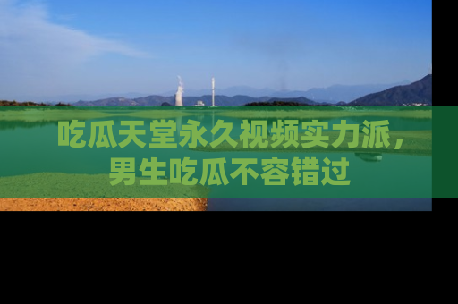 吃瓜天堂永久视频实力派，男生吃瓜不容错过