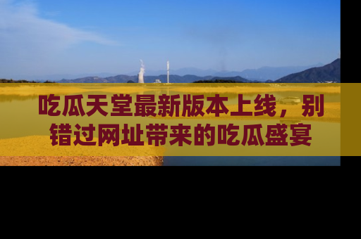吃瓜天堂最新版本上线，别错过网址带来的吃瓜盛宴