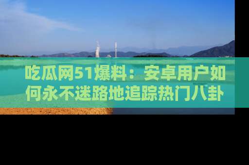 吃瓜网51爆料：安卓用户如何永不迷路地追踪热门八卦信息