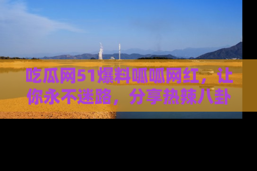 吃瓜网51爆料呱呱网红，让你永不迷路，分享热辣八卦速递！