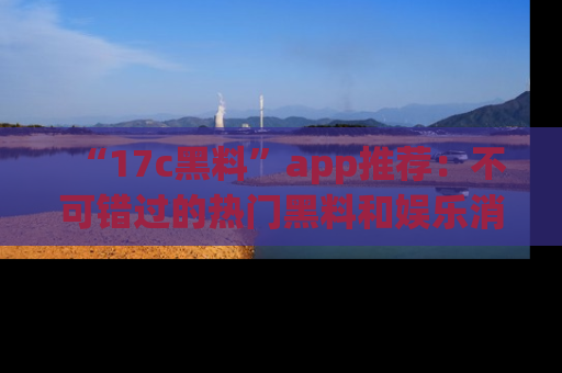 “17c黑料”app推荐：不可错过的热门黑料和娱乐消息