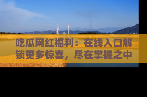 吃瓜网红福利：在线入口解锁更多惊喜，尽在掌握之中