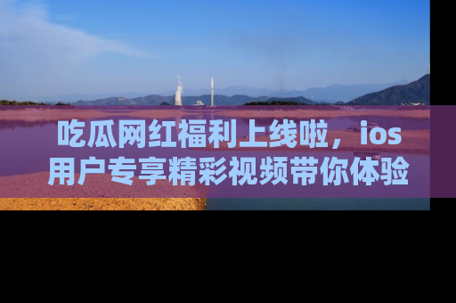 吃瓜网红福利上线啦，ios用户专享精彩视频带你体验乐趣！