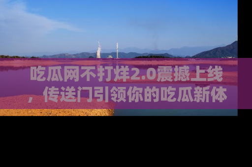 吃瓜网不打烊2.0震撼上线，传送门引领你的吃瓜新体验