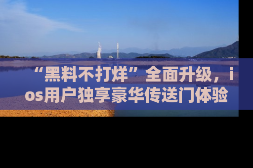 “黑料不打烊”全面升级，ios用户独享豪华传送门体验！