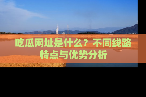 吃瓜网址是什么？不同线路特点与优势分析