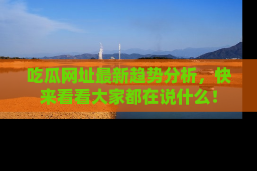 吃瓜网址最新趋势分析，快来看看大家都在说什么！