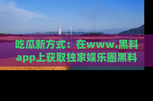 吃瓜新方式：在www.黑料app上获取独家娱乐圈黑料信息